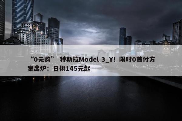 “0元购” 特斯拉Model 3_Y！限时0首付方案出炉：日供145元起