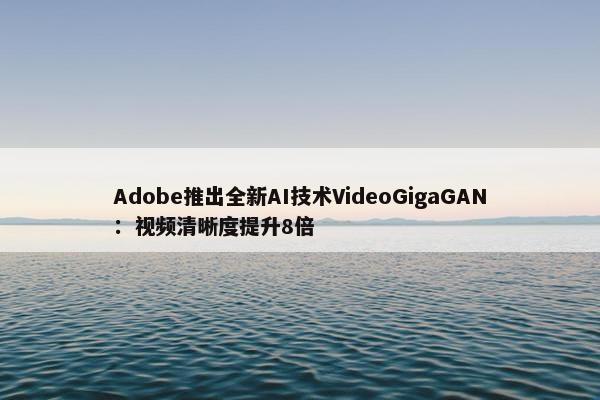 Adobe推出全新AI技术VideoGigaGAN：视频清晰度提升8倍