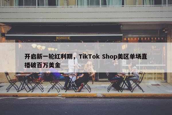 开启新一轮红利期，TikTok Shop美区单场直播破百万美金