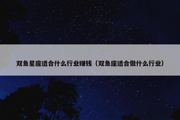 双鱼星座适合什么行业赚钱（双鱼座适合做什么行业）