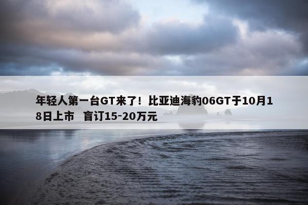 年轻人第一台GT来了！比亚迪海豹06GT于10月18日上市  盲订15-20万元