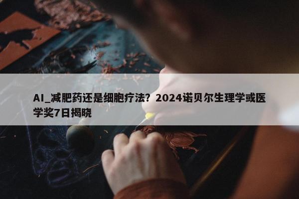 AI_减肥药还是细胞疗法？2024诺贝尔生理学或医学奖7日揭晓